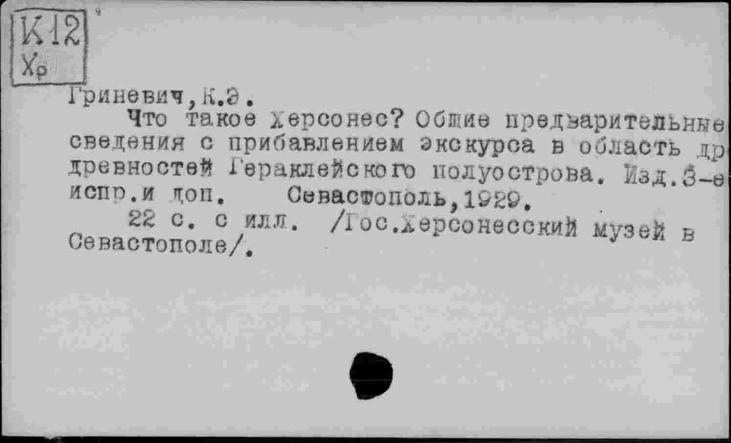 ﻿К12
JG»
Гриневич,К.Э.
Что такое Херсонес? Обшиє предварительные сведения с прибавлением экскурса в область др древностей ГераклеЙского полуострова. Изд.5-е испп.и п;оп. Севастополь, 1229.
22 с. с илл. /I ос.ХерсонесскиЙ музей в Севастополе/.	'